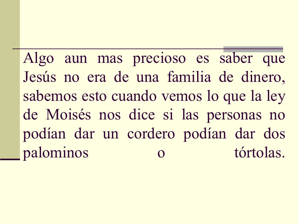Algo aun mas precioso es saber que Jesús no era de una familia de dinero, sabemos esto cuando vemos lo que la ley de Moisés nos dice si las personas no podían dar un cordero podían dar dos palominos o tórtolas.