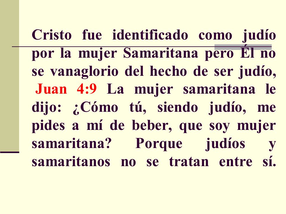 Cristo fue identificado como judío por la mujer Samaritana pero Él no se vanaglorio del hecho de ser judío, Juan 4:9 La mujer samaritana le dijo: ¿Cómo tú, siendo judío, me pides a mí de beber, que soy mujer samaritana.