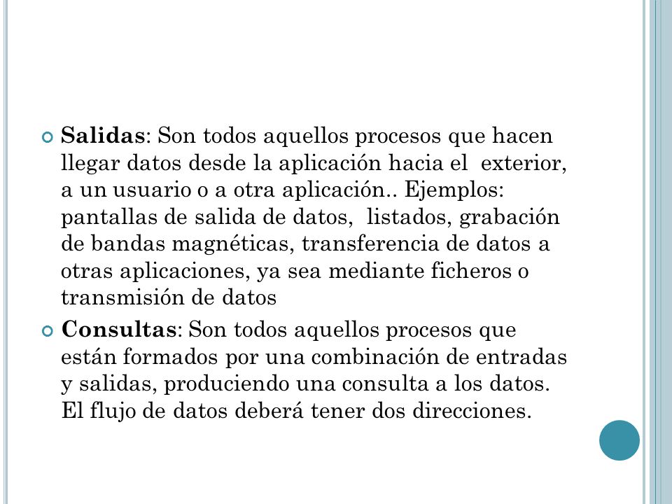 Salidas: Son todos aquellos procesos que hacen llegar datos desde la aplicación hacia el exterior, a un usuario o a otra aplicación.. Ejemplos: pantallas de salida de datos, listados, grabación de bandas magnéticas, transferencia de datos a otras aplicaciones, ya sea mediante ficheros o transmisión de datos