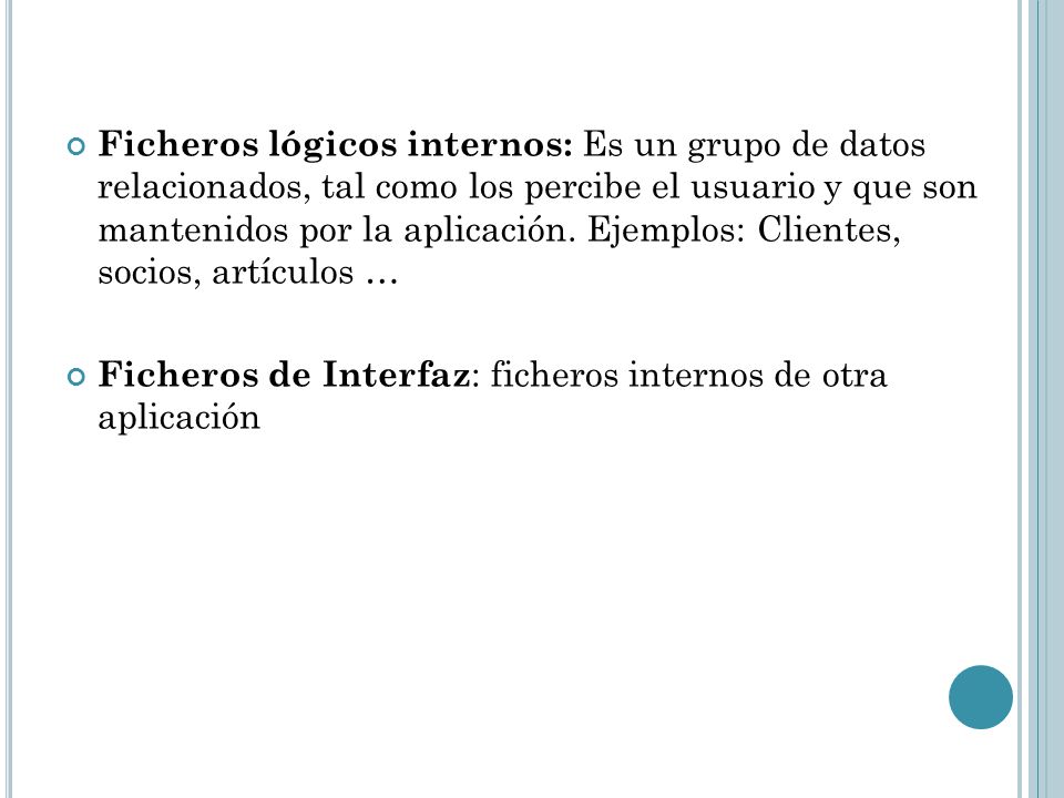Ficheros lógicos internos: Es un grupo de datos relacionados, tal como los percibe el usuario y que son mantenidos por la aplicación. Ejemplos: Clientes, socios, artículos …