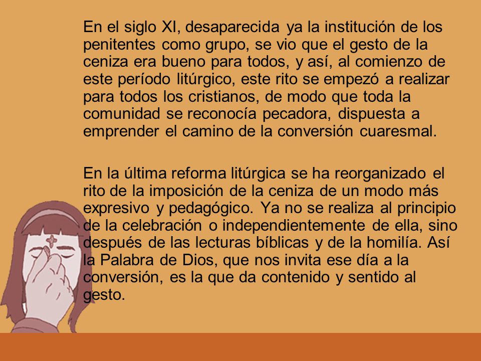 En el siglo XI, desaparecida ya la institución de los penitentes como grupo, se vio que el gesto de la ceniza era bueno para todos, y así, al comienzo de este período litúrgico, este rito se empezó a realizar para todos los cristianos, de modo que toda la comunidad se reconocía pecadora, dispuesta a emprender el camino de la conversión cuaresmal.