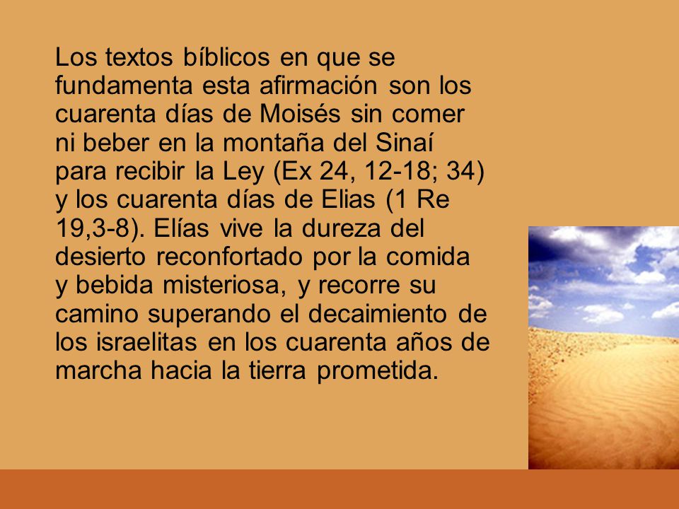 Los textos bíblicos en que se fundamenta esta afirmación son los cuarenta días de Moisés sin comer ni beber en la montaña del Sinaí para recibir la Ley (Ex 24, 12-18; 34) y los cuarenta días de Elias (1 Re 19,3-8).