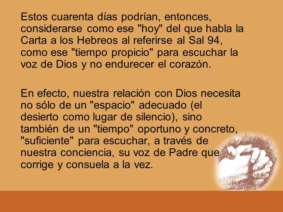 Estos cuarenta días podrían, entonces, considerarse como ese hoy del que habla la Carta a los Hebreos al referirse al Sal 94, como ese tiempo propicio para escuchar la voz de Dios y no endurecer el corazón.