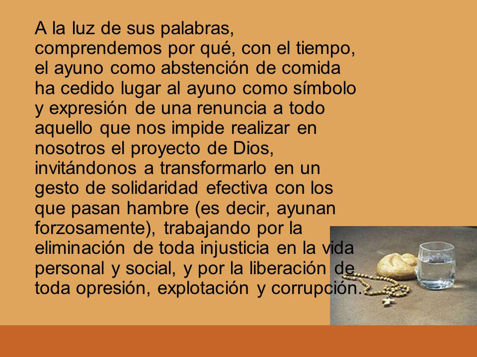 A la luz de sus palabras, comprendemos por qué, con el tiempo, el ayuno como abstención de comida ha cedido lugar al ayuno como símbolo y expresión de una renuncia a todo aquello que nos impide realizar en nosotros el proyecto de Dios, invitándonos a transformarlo en un gesto de solidaridad efectiva con los que pasan hambre (es decir, ayunan forzosamente), trabajando por la eliminación de toda injusticia en la vida personal y social, y por la liberación de toda opresión, explotación y corrupción.