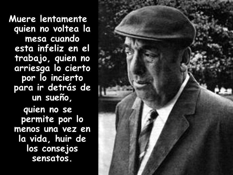 Muere lentamente quien no voltea la mesa cuando esta infeliz en el trabajo, quien no arriesga lo cierto por lo incierto para ir detrás de un sueño, quien no se permite por lo menos una vez en la vida, huir de los consejos sensatos.
