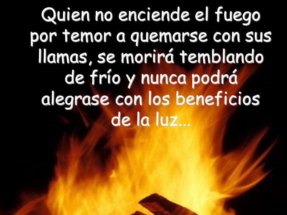 Quien no enciende el fuego por temor a quemarse con sus llamas, se morirá temblando de frío y nunca podrá alegrase con los beneficios de la luz...