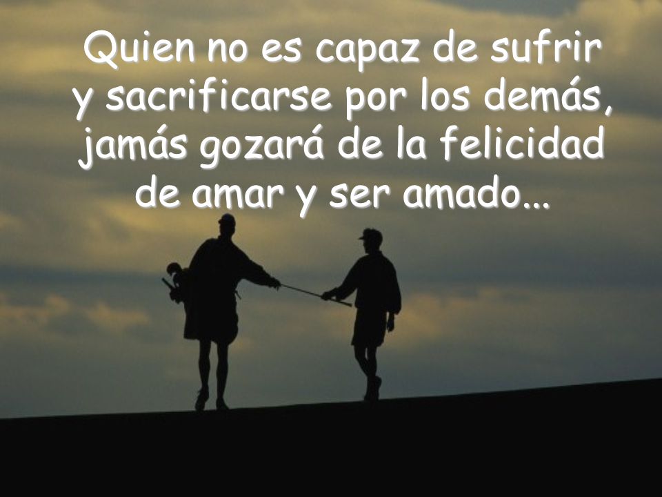 Quien no es capaz de sufrir y sacrificarse por los demás, jamás gozará de la felicidad de amar y ser amado...