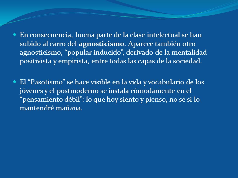En consecuencia, buena parte de la clase intelectual se han subido al carro del agnosticismo. Aparece también otro agnosticismo, popular inducido , derivado de la mentalidad positivista y empirista, entre todas las capas de la sociedad.