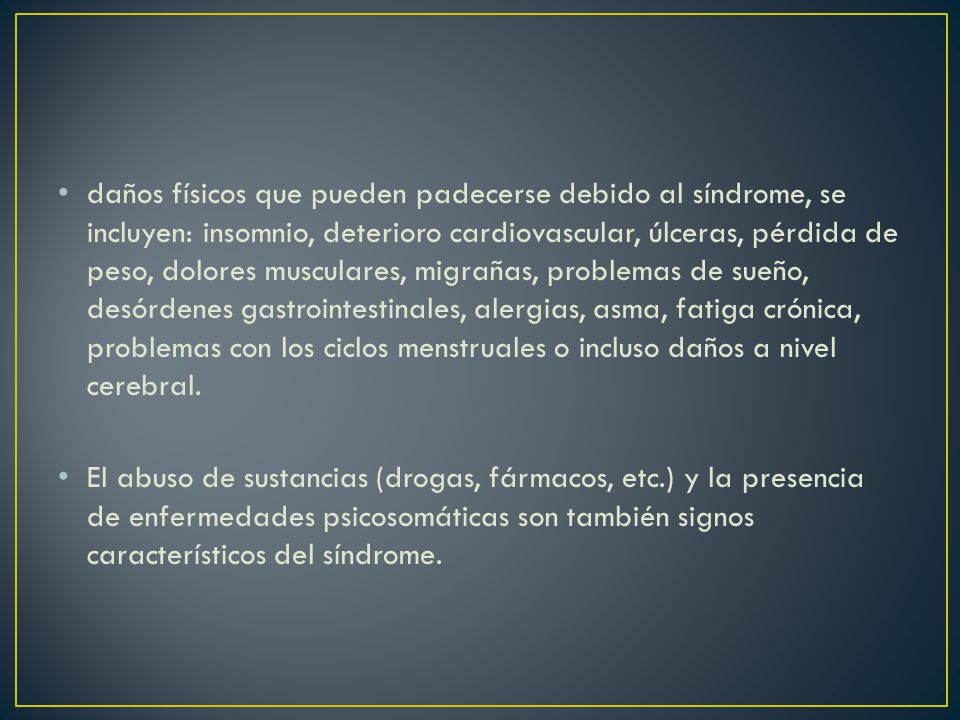 daños físicos que pueden padecerse debido al síndrome, se incluyen: insomnio, deterioro cardiovascular, úlceras, pérdida de peso, dolores musculares, migrañas, problemas de sueño, desórdenes gastrointestinales, alergias, asma, fatiga crónica, problemas con los ciclos menstruales o incluso daños a nivel cerebral.