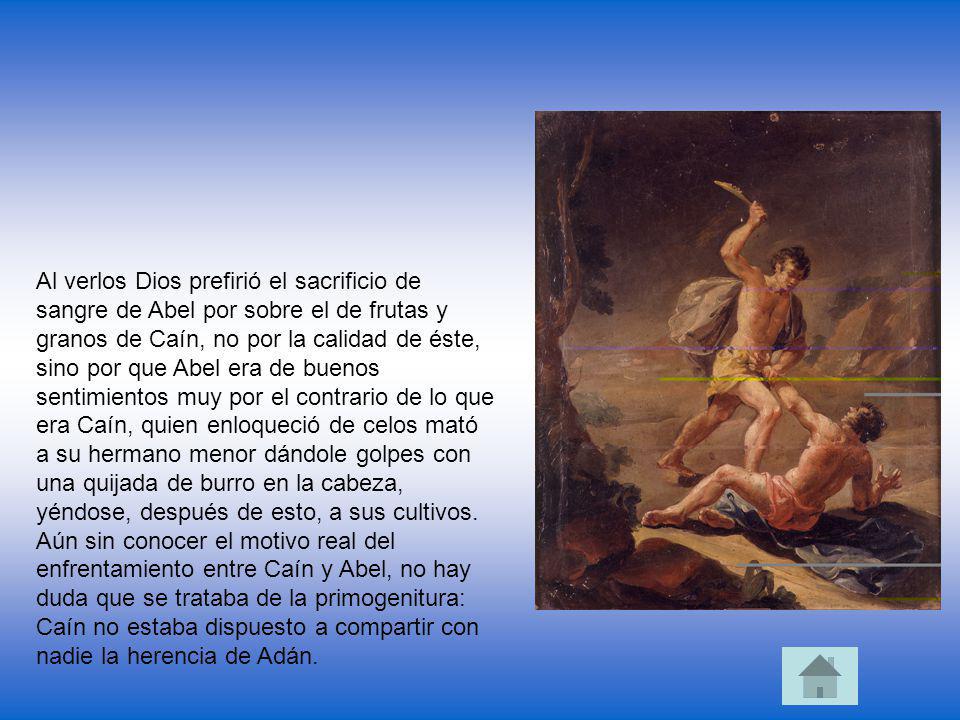 Al verlos Dios prefirió el sacrificio de sangre de Abel por sobre el de frutas y granos de Caín, no por la calidad de éste, sino por que Abel era de buenos sentimientos muy por el contrario de lo que era Caín, quien enloqueció de celos mató a su hermano menor dándole golpes con una quijada de burro en la cabeza, yéndose, después de esto, a sus cultivos.