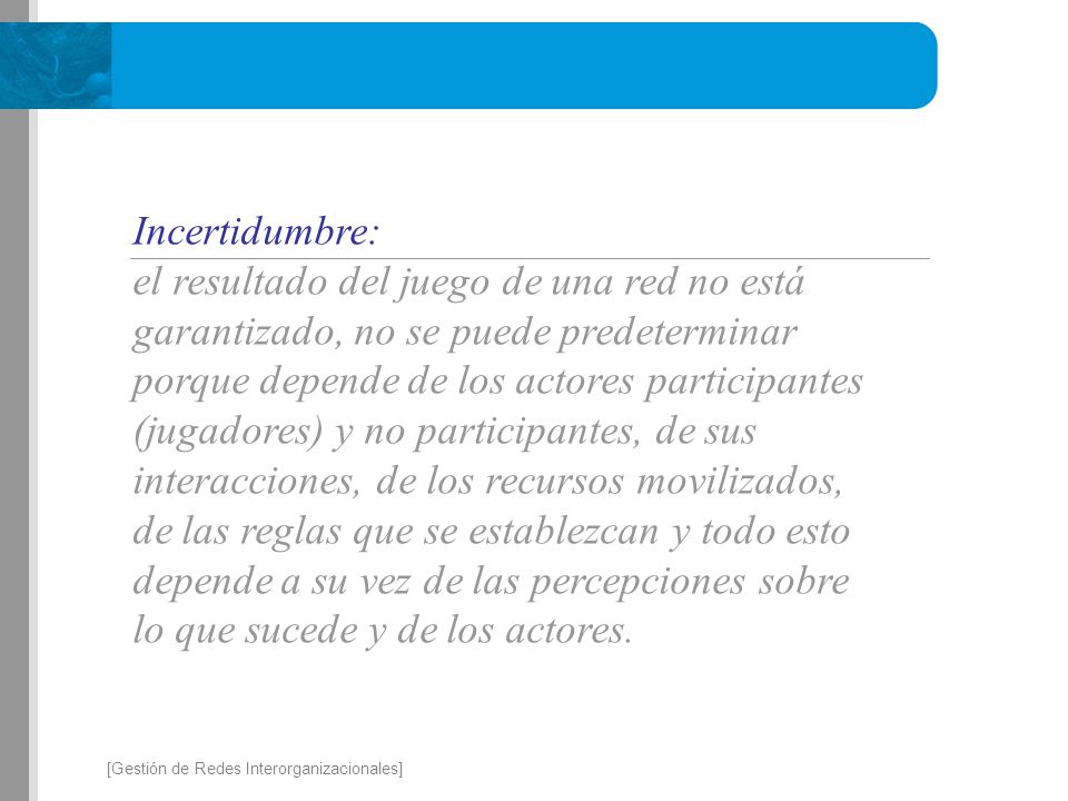 Incertidumbre: el resultado del juego de una red no está garantizado, no se puede predeterminar porque depende de los actores participantes (jugadores) y no participantes, de sus interacciones, de los recursos movilizados, de las reglas que se establezcan y todo esto depende a su vez de las percepciones sobre lo que sucede y de los actores.