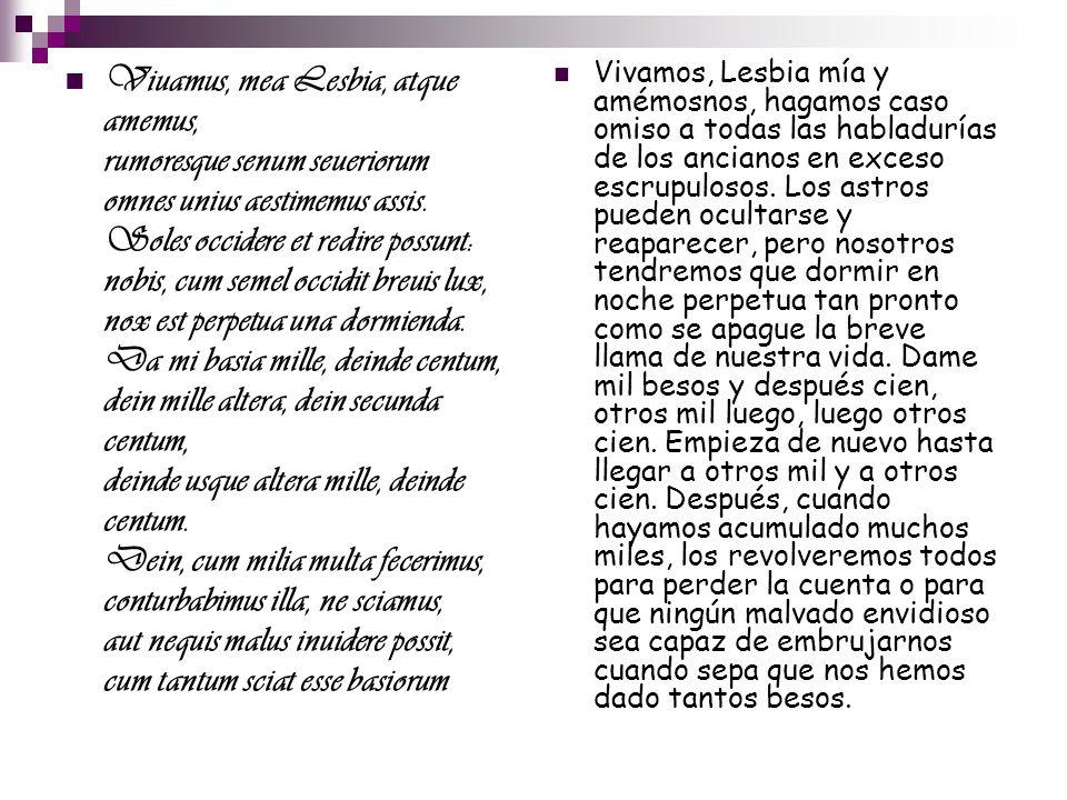 Viuamus, mea Lesbia, atque amemus, rumoresque senum seueriorum omnes unius aestimemus assis. Soles occidere et redire possunt: nobis, cum semel occidit breuis lux, nox est perpetua una dormienda. Da mi basia mille, deinde centum, dein mille altera, dein secunda centum, deinde usque altera mille, deinde centum. Dein, cum milia multa fecerimus, conturbabimus illa, ne sciamus, aut nequis malus inuidere possit, cum tantum sciat esse basiorum