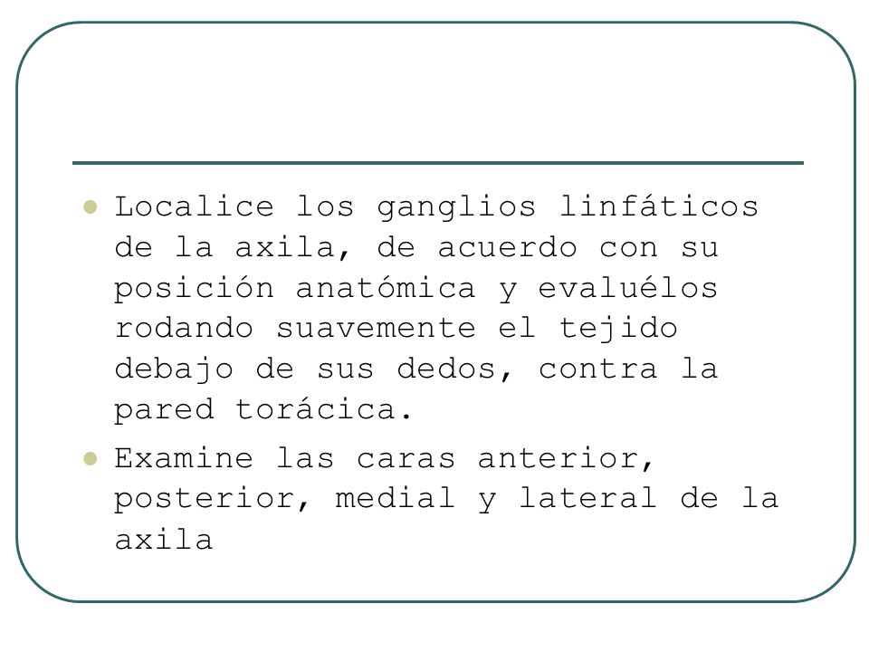 Localice los ganglios linfáticos de la axila, de acuerdo con su posición anatómica y evaluélos rodando suavemente el tejido debajo de sus dedos, contra la pared torácica.