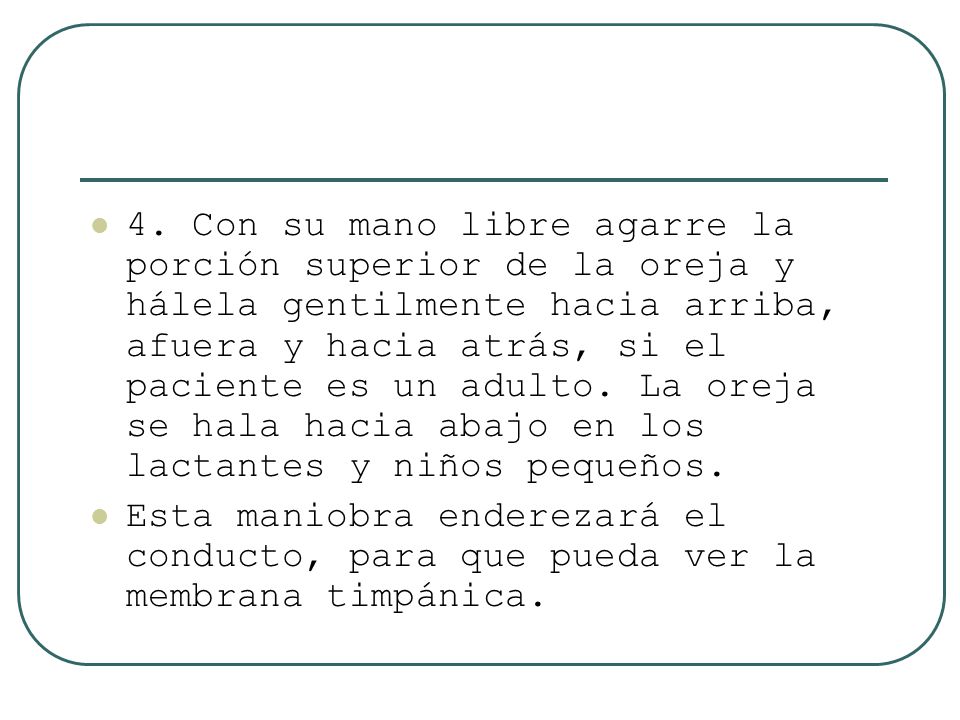 4. Con su mano libre agarre la porción superior de la oreja y hálela gentilmente hacia arriba, afuera y hacia atrás, si el paciente es un adulto. La oreja se hala hacia abajo en los lactantes y niños pequeños.