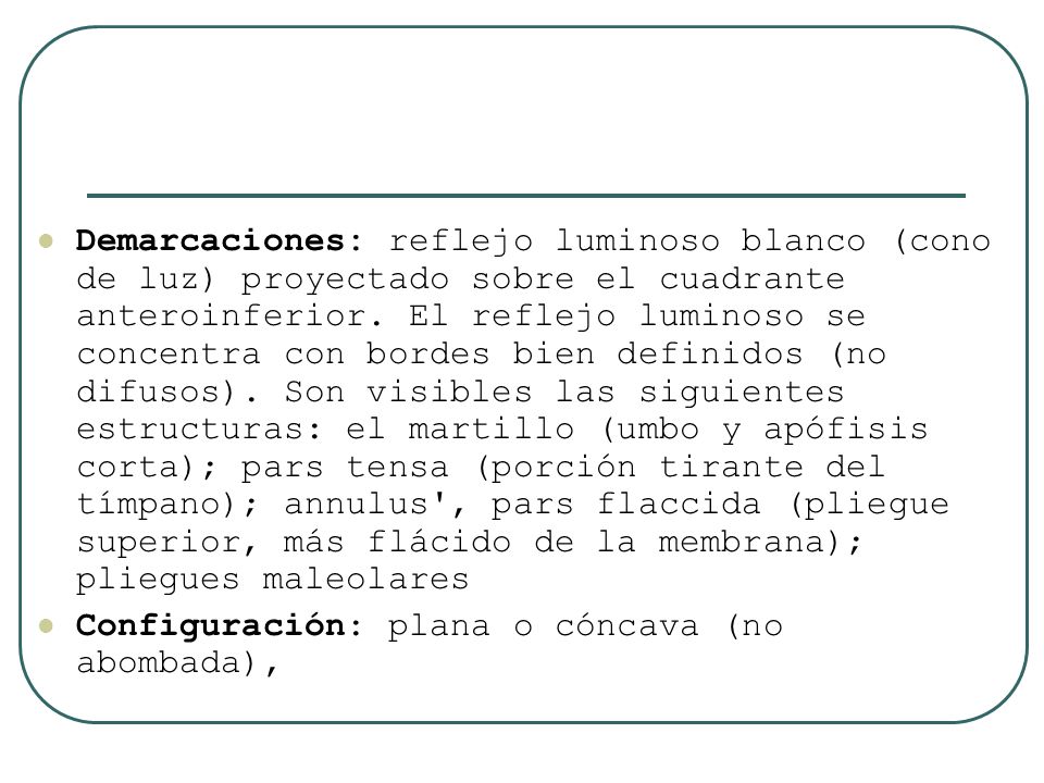 Demarcaciones: reflejo luminoso blanco (cono de luz) proyectado sobre el cuadrante anteroinferior. El reflejo luminoso se concentra con bordes bien definidos (no difusos). Son visibles las siguientes estructuras: el martillo (umbo y apófisis corta); pars tensa (porción tirante del tímpano); annulus , pars flaccida (pliegue superior, más flácido de la membrana); pliegues maleolares