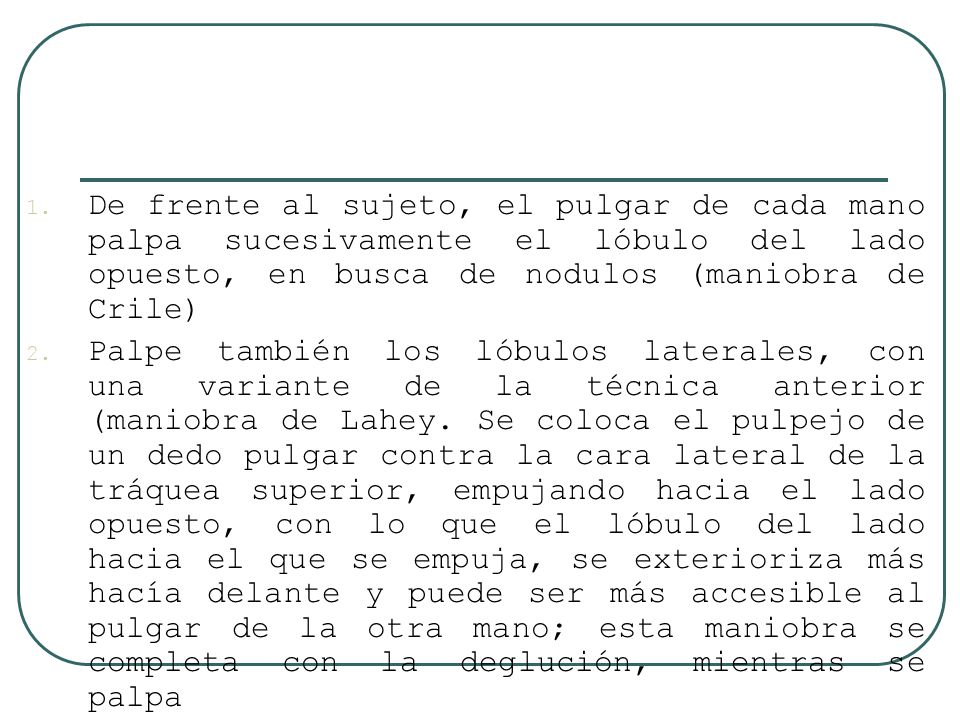 De frente al sujeto, el pulgar de cada mano palpa sucesivamente el lóbulo del lado opuesto, en busca de nodulos (maniobra de Crile)