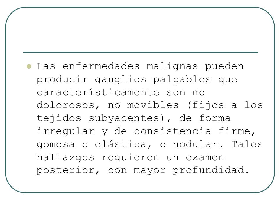 Las enfermedades malignas pueden producir ganglios palpables que característicamente son no dolorosos, no movibles (fijos a los tejidos subyacentes), de forma irregular y de consistencia firme, gomosa o elástica, o nodular.