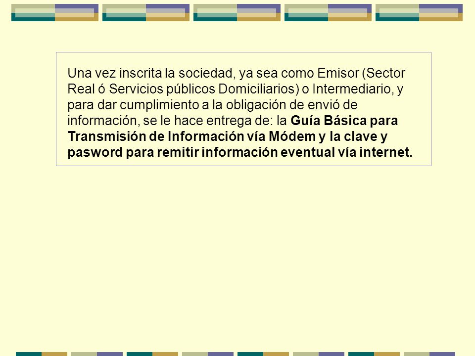Una vez inscrita la sociedad, ya sea como Emisor (Sector Real ó Servicios públicos Domiciliarios) o Intermediario, y para dar cumplimiento a la obligación de envió de información, se le hace entrega de: la Guía Básica para Transmisión de Información vía Módem y la clave y pasword para remitir información eventual vía internet.