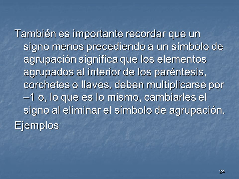 También es importante recordar que un signo menos precediendo a un símbolo de agrupación significa que los elementos agrupados al interior de los paréntesis, corchetes o llaves, deben multiplicarse por –1 o, lo que es lo mismo, cambiarles el signo al eliminar el símbolo de agrupación.