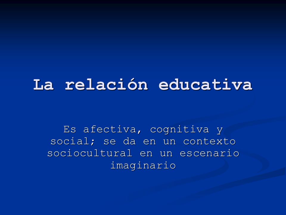 La relación educativa Es afectiva, cognitiva y social; se da en un contexto sociocultural en un escenario imaginario.