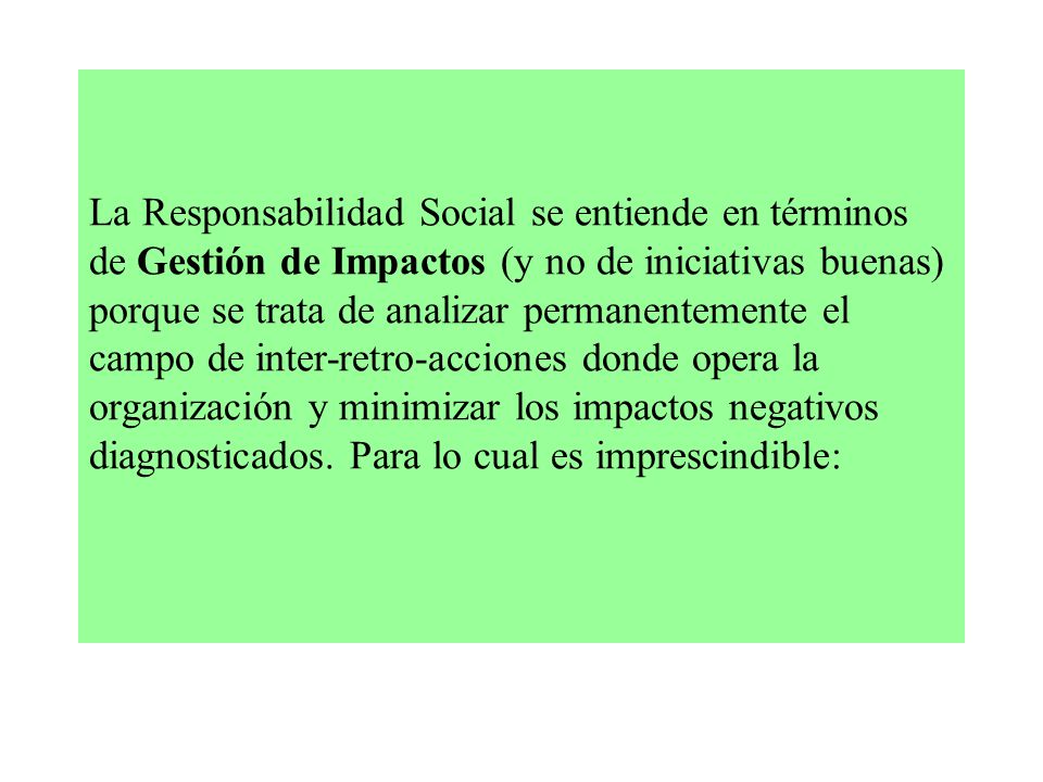 La Responsabilidad Social se entiende en términos de Gestión de Impactos (y no de iniciativas buenas) porque se trata de analizar permanentemente el campo de inter-retro-acciones donde opera la organización y minimizar los impactos negativos diagnosticados.