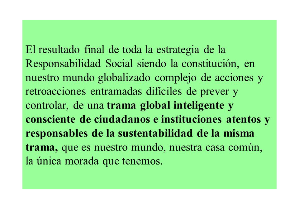El resultado final de toda la estrategia de la Responsabilidad Social siendo la constitución, en nuestro mundo globalizado complejo de acciones y retroacciones entramadas difíciles de prever y controlar, de una trama global inteligente y consciente de ciudadanos e instituciones atentos y responsables de la sustentabilidad de la misma trama, que es nuestro mundo, nuestra casa común, la única morada que tenemos.