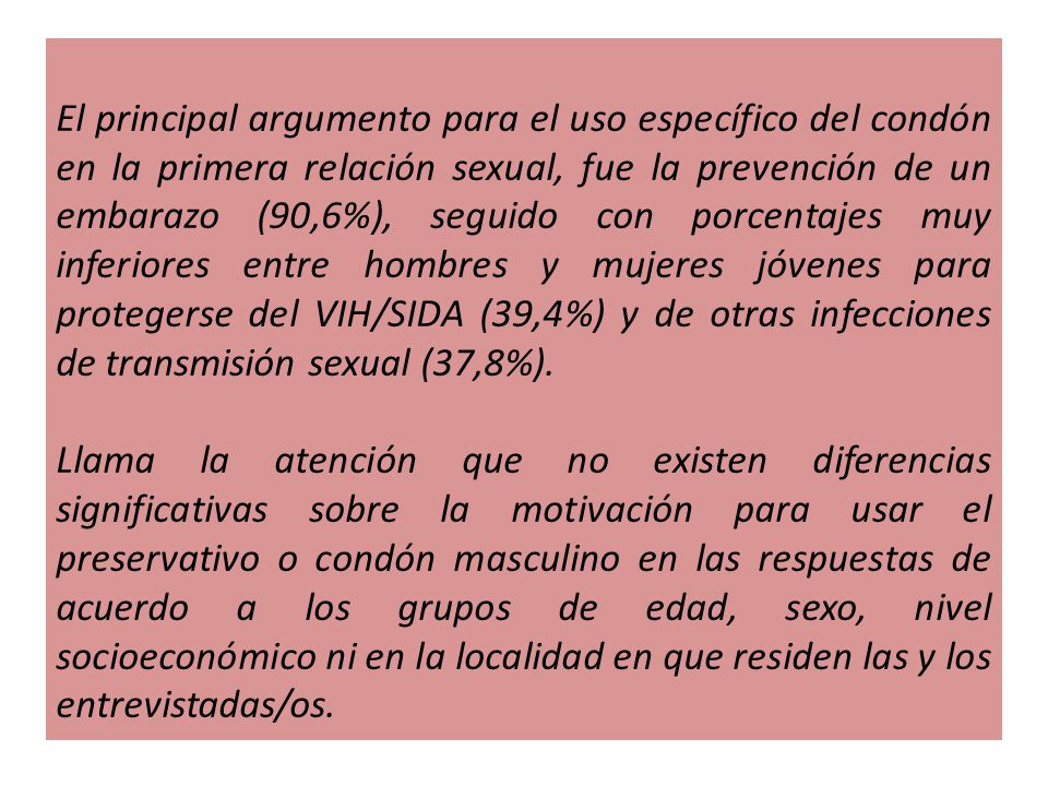 El principal argumento para el uso específico del condón en la primera relación sexual, fue la prevención de un embarazo (90,6%), seguido con porcentajes muy inferiores entre hombres y mujeres jóvenes para protegerse del VIH/SIDA (39,4%) y de otras infecciones de transmisión sexual (37,8%).