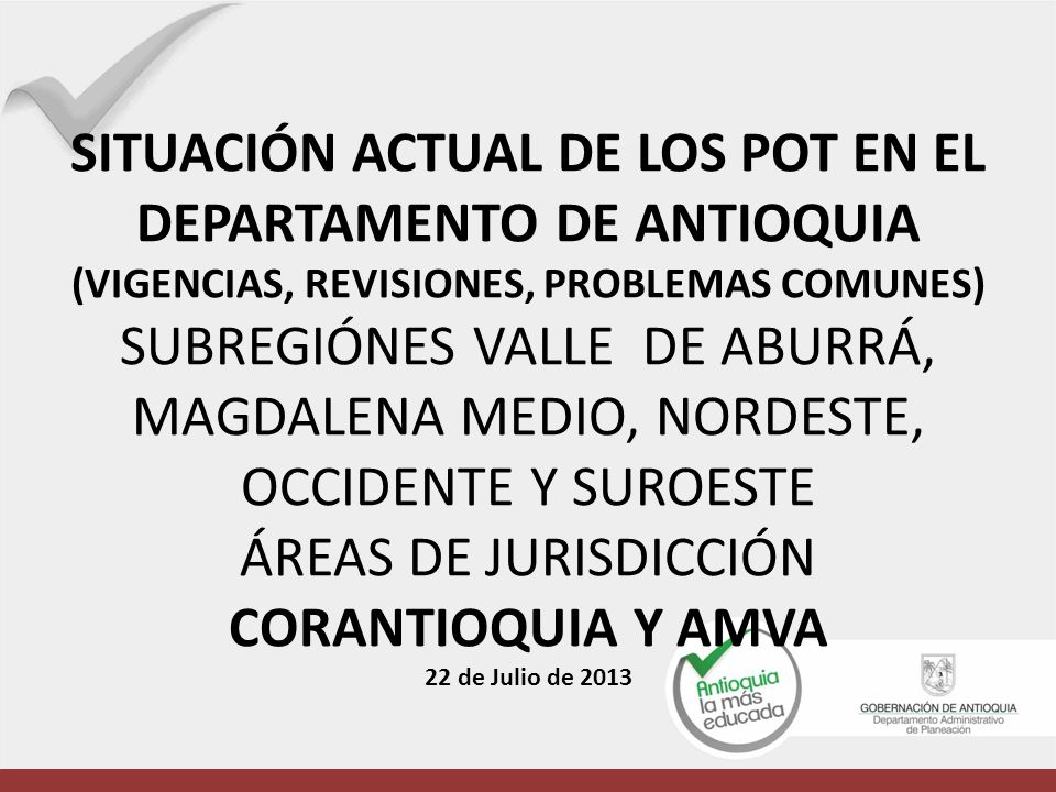 SITUACIÓN ACTUAL DE LOS POT EN EL DEPARTAMENTO DE ANTIOQUIA (VIGENCIAS, REVISIONES, PROBLEMAS COMUNES) SUBREGIÓNES VALLE DE ABURRÁ, MAGDALENA MEDIO, NORDESTE, OCCIDENTE Y SUROESTE ÁREAS DE JURISDICCIÓN CORANTIOQUIA Y AMVA 22 de Julio de 2013