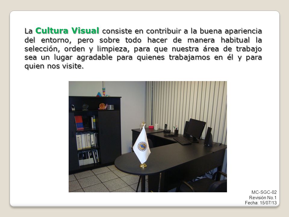 La Cultura Visual consiste en contribuir a la buena apariencia del entorno, pero sobre todo hacer de manera habitual la selección, orden y limpieza, para que nuestra área de trabajo sea un lugar agradable para quienes trabajamos en él y para quien nos visite.