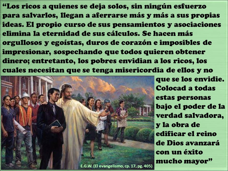 Los ricos a quienes se deja solos, sin ningún esfuerzo para salvarlos, llegan a aferrarse más y más a sus propias ideas. El propio curso de sus pensamientos y asociaciones elimina la eternidad de sus cálculos. Se hacen más orgullosos y egoístas, duros de corazón e imposibles de impresionar, sospechando que todos quieren obtener dinero; entretanto, los pobres envidian a los ricos, los cuales necesitan que se tenga misericordia de ellos y no