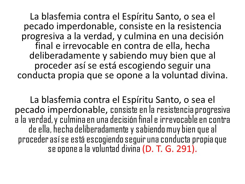 La blasfemia contra el Espíritu Santo, o sea el pecado imperdonable, consiste en la resistencia progresiva a la verdad, y culmina en una decisión final e irrevocable en contra de ella, hecha deliberadamente y sabiendo muy bien que al proceder así se está escogiendo seguir una conducta propia que se opone a la voluntad divina.
