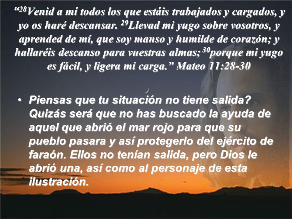 28Venid a mí todos los que estáis trabajados y cargados, y yo os haré descansar. 29Llevad mi yugo sobre vosotros, y aprended de mí, que soy manso y humilde de corazón; y hallaréis descanso para vuestras almas; 30porque mi yugo es fácil, y ligera mi carga. Mateo 11:28-30