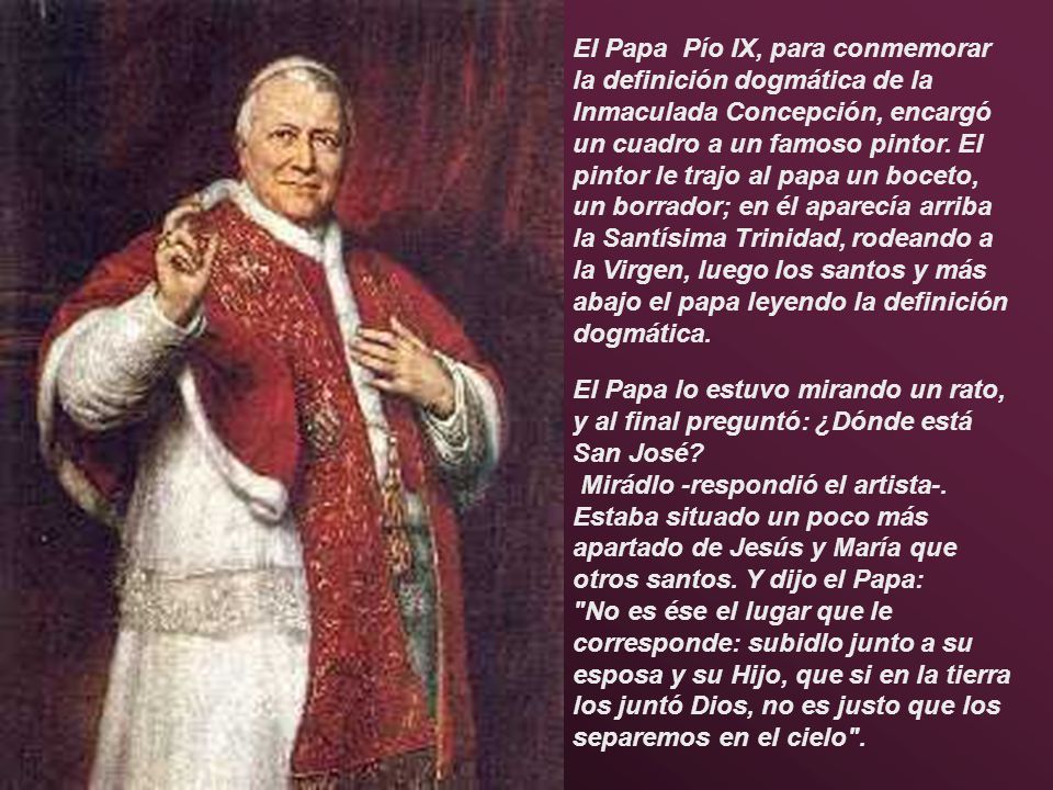 El Papa Pío IX, para conmemorar la definición dogmática de la Inmaculada Concepción, encargó un cuadro a un famoso pintor. El pintor le trajo al papa un boceto, un borrador; en él aparecía arriba la Santísima Trinidad, rodeando a la Virgen, luego los santos y más abajo el papa leyendo la definición dogmática.