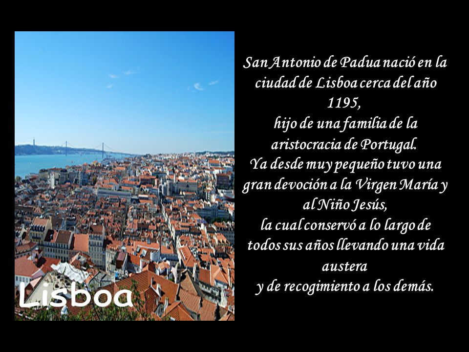 San Antonio de Padua nació en la ciudad de Lisboa cerca del año 1195, hijo de una familia de la aristocracia de Portugal. Ya desde muy pequeño tuvo una gran devoción a la Virgen María y al Niño Jesús, la cual conservó a lo largo de todos sus años llevando una vida austera y de recogimiento a los demás.
