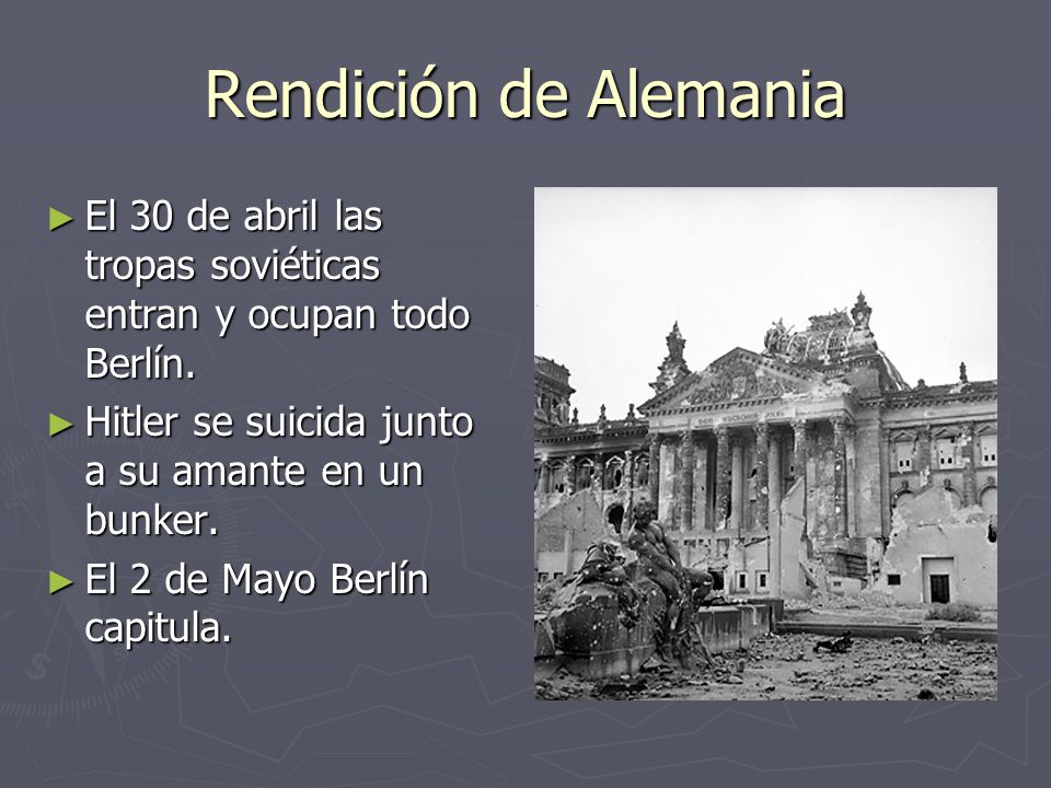 Rendición de Alemania El 30 de abril las tropas soviéticas entran y ocupan todo Berlín. Hitler se suicida junto a su amante en un bunker.