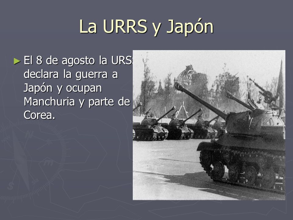La URRS y Japón El 8 de agosto la URSS declara la guerra a Japón y ocupan Manchuria y parte de Corea.