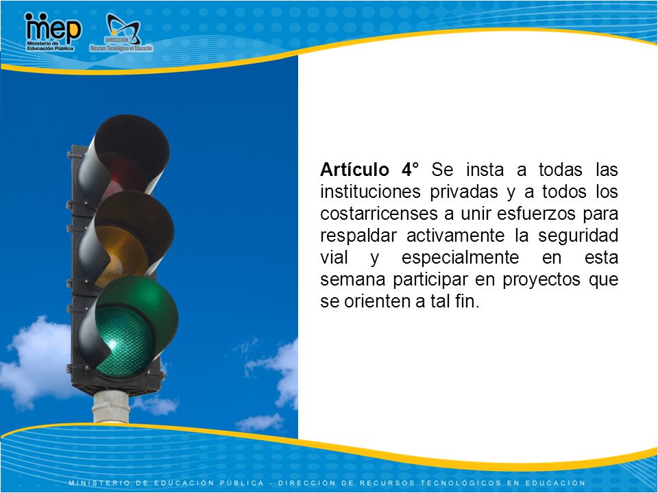 Artículo 4° Se insta a todas las instituciones privadas y a todos los costarricenses a unir esfuerzos para respaldar activamente la seguridad vial y especialmente en esta semana participar en proyectos que se orienten a tal fin.