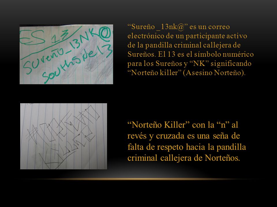 Sureño es un correo electrónico de un participante activo de la pandilla criminal callejera de Sureños. El 13 es el símbolo numérico para los Sureños y NK significando Norteño killer (Asesino Norteño).