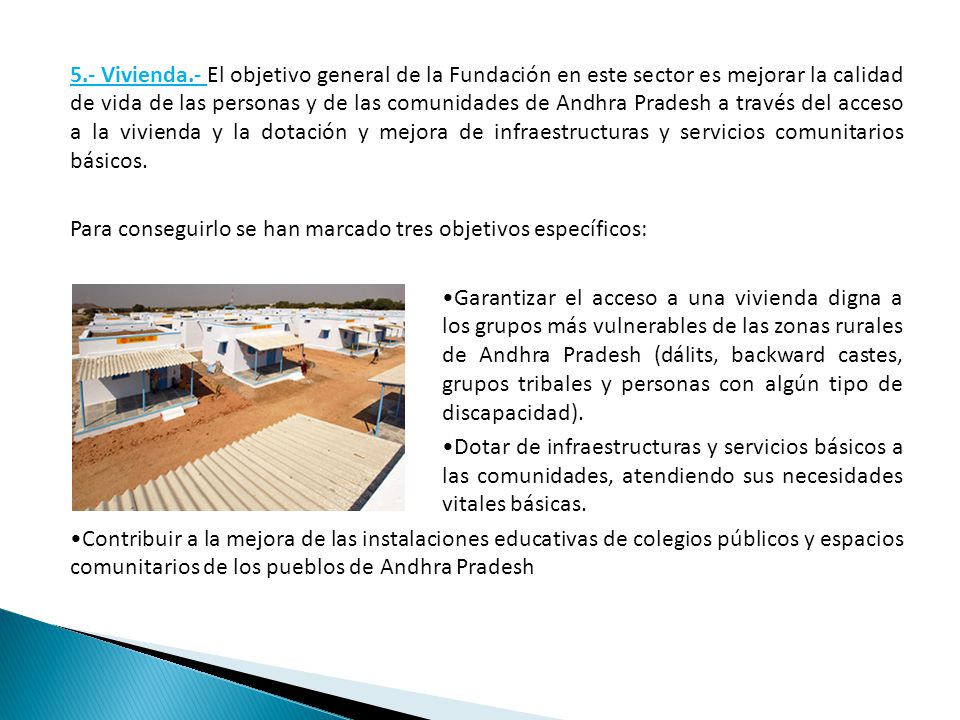 5.- Vivienda.- El objetivo general de la Fundación en este sector es mejorar la calidad de vida de las personas y de las comunidades de Andhra Pradesh a través del acceso a la vivienda y la dotación y mejora de infraestructuras y servicios comunitarios básicos.