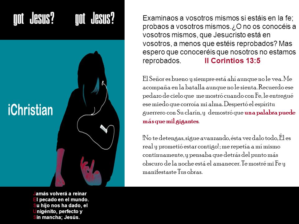 Examinaos a vosotros mismos si estáis en la fe; probaos a vosotros mismos.¿O no os conocéis a vosotros mismos, que Jesucristo está en vosotros, a menos que estéis reprobados Mas espero que conoceréis que nosotros no estamos reprobados. II Corintios 13:5 El Señor es bueno y siempre está ahí aunque no le vea. Me acompaña en la batalla aunque no le sienta. Recuerdo ese pedazo de cielo que me mostró cuando con Fe, le entregué ese miedo que corroía mi alma. Despertó el espíritu guerrero con Su clarín, y demostró que una palabra puede más que mil gigantes. !No te detengas, sigue avanzando, ésta vez dalo todo, Él es real y prometió estar contigo! ; me repetía a mí mismo continuamente, y pensaba que detrás del punto más obscuro de la noche está el amanecer. Te mostré mi Fe y manifestaste Tus obras.