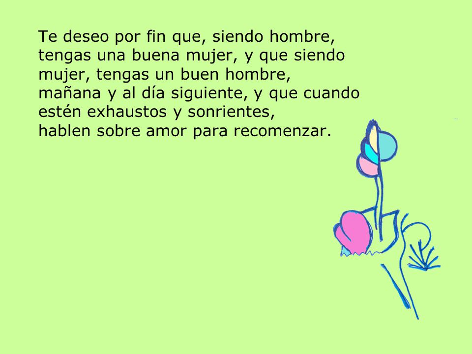 Te deseo por fin que, siendo hombre, tengas una buena mujer, y que siendo mujer, tengas un buen hombre, mañana y al día siguiente, y que cuando estén exhaustos y sonrientes, hablen sobre amor para recomenzar.