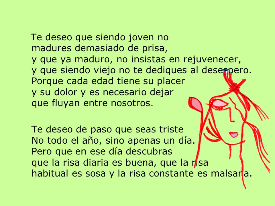 Te deseo que siendo joven no madures demasiado de prisa, y que ya maduro, no insistas en rejuvenecer, y que siendo viejo no te dediques al desespero. Porque cada edad tiene su placer y su dolor y es necesario dejar que fluyan entre nosotros.
