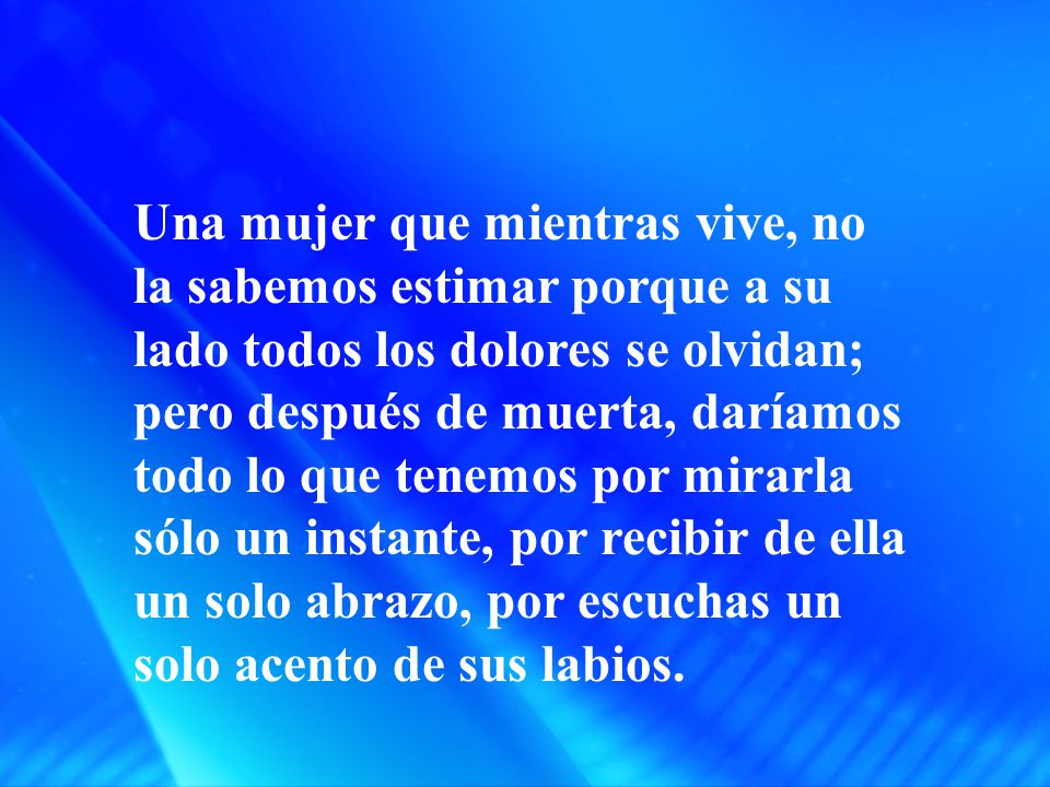 Una mujer que mientras vive, no la sabemos estimar porque a su lado todos los dolores se olvidan; pero después de muerta, daríamos todo lo que tenemos por mirarla sólo un instante, por recibir de ella un solo abrazo, por escuchas un solo acento de sus labios.