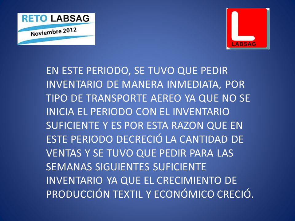 EN ESTE PERIODO, SE TUVO QUE PEDIR INVENTARIO DE MANERA INMEDIATA, POR TIPO DE TRANSPORTE AEREO YA QUE NO SE INICIA EL PERIODO CON EL INVENTARIO SUFICIENTE Y ES POR ESTA RAZON QUE EN ESTE PERIODO DECRECIÓ LA CANTIDAD DE VENTAS Y SE TUVO QUE PEDIR PARA LAS SEMANAS SIGUIENTES SUFICIENTE INVENTARIO YA QUE EL CRECIMIENTO DE PRODUCCIÓN TEXTIL Y ECONÓMICO CRECIÓ.