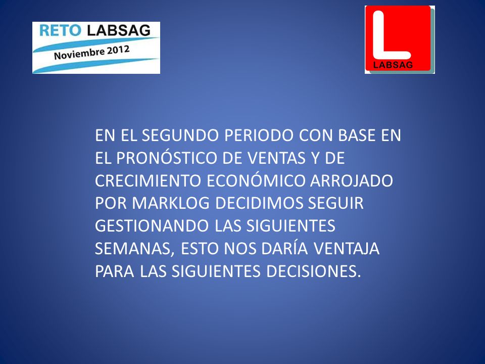 EN EL SEGUNDO PERIODO CON BASE EN EL PRONÓSTICO DE VENTAS Y DE CRECIMIENTO ECONÓMICO ARROJADO POR MARKLOG DECIDIMOS SEGUIR GESTIONANDO LAS SIGUIENTES SEMANAS, ESTO NOS DARÍA VENTAJA PARA LAS SIGUIENTES DECISIONES.