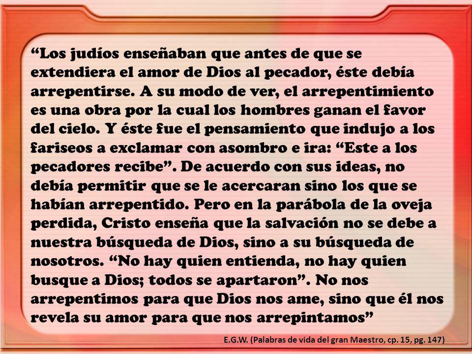 Los judíos enseñaban que antes de que se extendiera el amor de Dios al pecador, éste debía arrepentirse. A su modo de ver, el arrepentimiento es una obra por la cual los hombres ganan el favor del cielo. Y éste fue el pensamiento que indujo a los fariseos a exclamar con asombro e ira: Este a los pecadores recibe . De acuerdo con sus ideas, no debía permitir que se le acercaran sino los que se habían arrepentido. Pero en la parábola de la oveja perdida, Cristo enseña que la salvación no se debe a nuestra búsqueda de Dios, sino a su búsqueda de nosotros. No hay quien entienda, no hay quien busque a Dios; todos se apartaron . No nos arrepentimos para que Dios nos ame, sino que él nos revela su amor para que nos arrepintamos