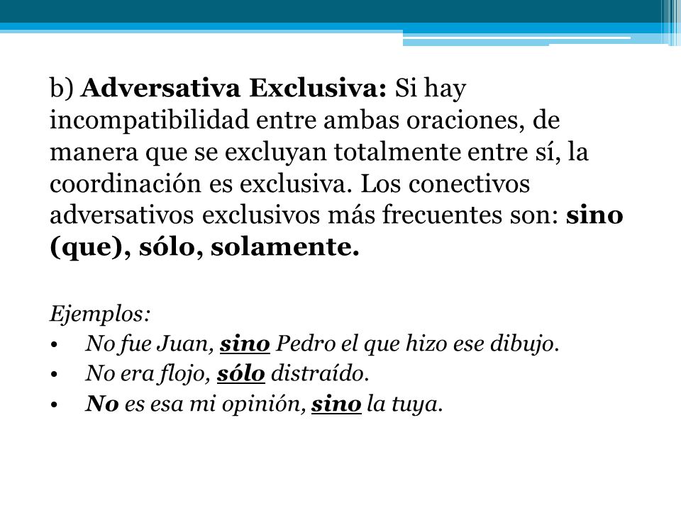 b) Adversativa Exclusiva: Si hay incompatibilidad entre ambas oraciones, de manera que se excluyan totalmente entre sí, la coordinación es exclusiva. Los conectivos adversativos exclusivos más frecuentes son: sino (que), sólo, solamente.