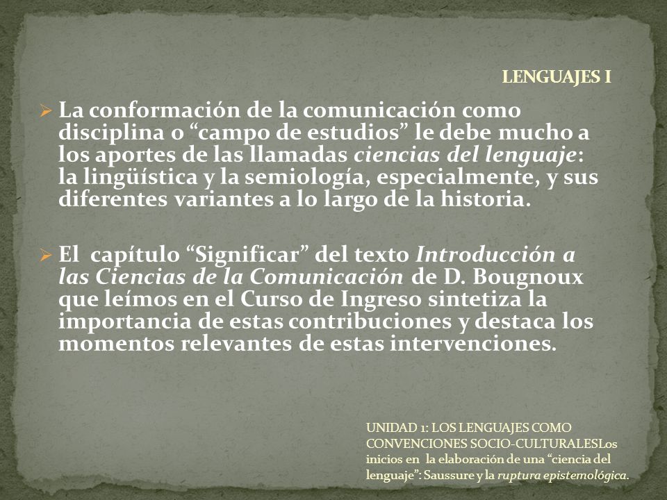 La conformación de la comunicación como disciplina o campo de estudios le debe mucho a los aportes de las llamadas ciencias del lenguaje: la lingüística y la semiología, especialmente, y sus diferentes variantes a lo largo de la historia.