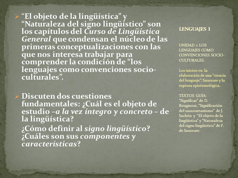 El objeto de la lingüística y Naturaleza del signo lingüístico son los capítulos del Curso de Lingüística General que condensan el núcleo de las primeras conceptualizaciones con las que nos interesa trabajar para comprender la condición de los lenguajes como convenciones socio- culturales .