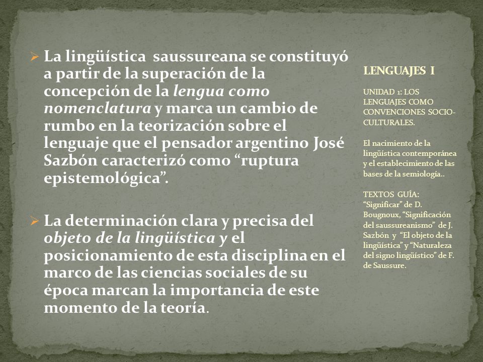 La lingüística saussureana se constituyó a partir de la superación de la concepción de la lengua como nomenclatura y marca un cambio de rumbo en la teorización sobre el lenguaje que el pensador argentino José Sazbón caracterizó como ruptura epistemológica .